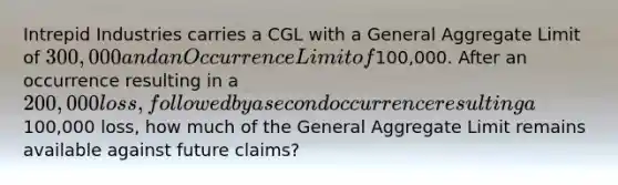 Intrepid Industries carries a CGL with a General Aggregate Limit of 300,000 and an Occurrence Limit of100,000. After an occurrence resulting in a 200,000 loss, followed by a second occurrence resulting a100,000 loss, how much of the General Aggregate Limit remains available against future claims?