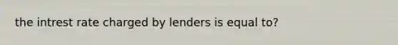 the intrest rate charged by lenders is equal to?