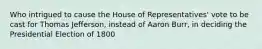 Who intrigued to cause the House of Representatives' vote to be cast for Thomas Jefferson, instead of Aaron Burr, in deciding the Presidential Election of 1800