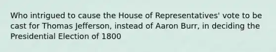 Who intrigued to cause the House of Representatives' vote to be cast for Thomas Jefferson, instead of Aaron Burr, in deciding the Presidential Election of 1800