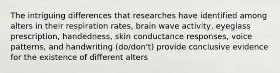 The intriguing differences that researches have identified among alters in their respiration rates, brain wave activity, eyeglass prescription, handedness, skin conductance responses, voice patterns, and handwriting (do/don't) provide conclusive evidence for the existence of different alters