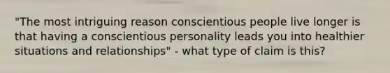 "The most intriguing reason conscientious people live longer is that having a conscientious personality leads you into healthier situations and relationships" - what type of claim is this?