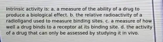 Intrinsic activity is: a. a measure of the ability of a drug to produce a biological effect. b. the relative radioactivity of a radioligand used to measure binding sites. c. a measure of how well a drug binds to a receptor at its binding site. d. the activity of a drug that can only be assessed by studying it in vivo.