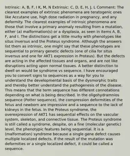 Intrinsic: A, B, F, I K, M, N Extrinsic: C, D, E, H, J, L Comment: The clearest examples of extrinsic phenomena are teratogenic ones like Accutane use, high dose radiation in pregnancy, and any deformity. The clearest examples of intrinsic phenomena are those that involve a primary anomaly resulting from a mutation, either (a) malformation(s) or a dysplasia, as seen in items A, B, F, and I. The distinctions get a little murky with phenotypes like situs inversus and the Proteus syndrome. Although the answers list them as intrinsic, one might say that these phenotypes are sequential to primary genetic defects (one of cilia for situs inversus and one for AKT1 expression in Proteus). But the defects are acting in the affected tissues and organs, and are not like disruptions acting upon normal tissues. A better distinction to dwell on would be syndrome vs sequence. I have encouraged you to convert signs to sequences as a way for you to understand the developmental basis of the dysmorphic traits and thereby better understand the pathogenesis of the disease. This means that the term sequence has different connotations depending on what is being described. In the oligohydramnios sequence (Potter sequence), the compression deformities of the fetus and newborn are impressive and a sequence to the lack of kidneys in the fetus. In the Proteus syndrome, the overexpression of AKT1 has sequential effects on the vascular system, skeleton, and connective tissue. The Proteus syndrome is still called a syndrome, despite, on a fine (molecular genetic) level, the phenotypic features being sequential. It is a (malformation) syndrome because a single gene defect causes multiple localized defects. If the result of the mutation was deformities or a single localized defect, it could be called a sequence.