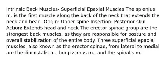 Intrinsic Back Muscles- Superficial Epaxial Muscles The splenius m. is the first muscle along the back of the neck that extends the neck and head. Origin: Upper spine Insertion: Posterior skull Action: Extends head and neck The erector spinae group are the strongest back muscles, as they are responsible for posture and overall stabilization of the entire body. Three superficial epaxial muscles, also known as the erector spinae, from lateral to medial are the iliocostalis m., longissimus m., and the spinalis m.