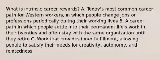 What is intrinsic career rewards? A. Today's most common career path for Western workers, in which people change jobs or professions periodically during their working lives B. A career path in which people settle into their permanent life's work in their twenties and often stay with the same organization until they retire C. Work that provides inner fulfillment, allowing people to satisfy their needs for creativity, autonomy, and relatedness