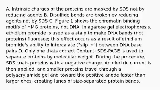 A. Intrinsic charges of the proteins are masked by SDS not by reducing agents B. Disulfide bonds are broken by reducing agents not by SDS C. Figure 1 shows the chromatin binding motifs of HMG proteins, not DNA. In agarose gel electrophoresis, ethidium bromide is used as a stain to make DNA bands (not proteins) fluoresce; this effect occurs as a result of ethidium bromide's ability to intercalate ("slip in") between DNA base pairs D. Only one thats correct Content: SDS-PAGE is used to separate proteins by molecular weight. During the procedure, SDS coats proteins with a negative charge. An electric current is then applied, and smaller proteins travel through a polyacrylamide gel and toward the positive anode faster than larger ones, creating lanes of size-separated protein bands.