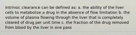 intrinsic clearance can be defined as: a. the ability of the liver cells to metabolize a drug in the absence of flow limitation b. the volume of plasma flowing through the liver that is completely cleared of drug per unit time c. the fraction of the drug removed from blood by the liver in one pass