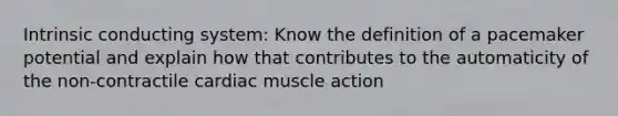 Intrinsic conducting system: Know the definition of a pacemaker potential and explain how that contributes to the automaticity of the non-contractile cardiac muscle action