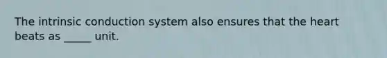 The intrinsic conduction system also ensures that the heart beats as _____ unit.