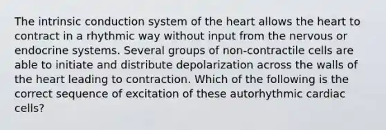 The intrinsic conduction system of the heart allows the heart to contract in a rhythmic way without input from the nervous or endocrine systems. Several groups of non-contractile cells are able to initiate and distribute depolarization across the walls of the heart leading to contraction. Which of the following is the correct sequence of excitation of these autorhythmic cardiac cells?