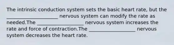 The intrinsic conduction system sets the basic heart rate, but the _____________________ nervous system can modify the rate as needed.The ___________________ nervous system increases the rate and force of contraction.The ___________________ nervous system decreases the heart rate.