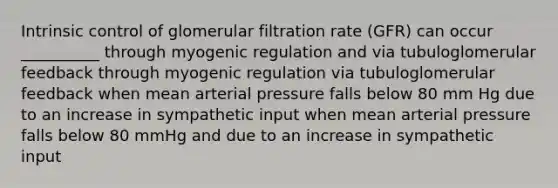 Intrinsic control of glomerular filtration rate (GFR) can occur __________ through myogenic regulation and via tubuloglomerular feedback through myogenic regulation via tubuloglomerular feedback when mean arterial pressure falls below 80 mm Hg due to an increase in sympathetic input when mean arterial pressure falls below 80 mmHg and due to an increase in sympathetic input