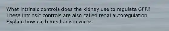 What intrinsic controls does the kidney use to regulate GFR? These intrinsic controls are also called renal autoregulation. Explain how each mechanism works