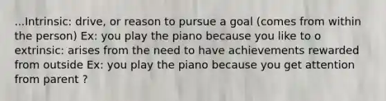 ...Intrinsic: drive, or reason to pursue a goal (comes from within the person) Ex: you play the piano because you like to o extrinsic: arises from the need to have achievements rewarded from outside Ex: you play the piano because you get attention from parent ?