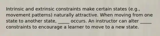 Intrinsic and extrinsic constraints make certain states (e.g., movement patterns) naturally attractive. When moving from one state to another state, _____ occurs. An instructor can alter _____ constraints to encourage a learner to move to a new state.