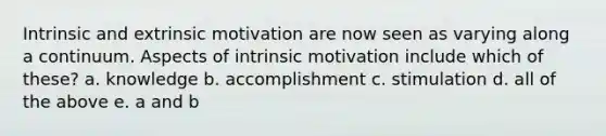 Intrinsic and extrinsic motivation are now seen as varying along a continuum. Aspects of intrinsic motivation include which of these? a. knowledge b. accomplishment c. stimulation d. all of the above e. a and b