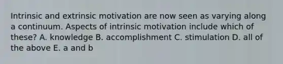 Intrinsic and extrinsic motivation are now seen as varying along a continuum. Aspects of intrinsic motivation include which of these? A. knowledge B. accomplishment C. stimulation D. all of the above E. a and b