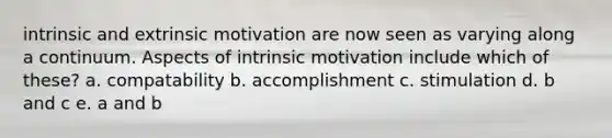 intrinsic and extrinsic motivation are now seen as varying along a continuum. Aspects of intrinsic motivation include which of these? a. compatability b. accomplishment c. stimulation d. b and c e. a and b