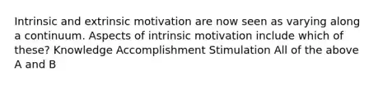 Intrinsic and extrinsic motivation are now seen as varying along a continuum. Aspects of intrinsic motivation include which of these? Knowledge Accomplishment Stimulation All of the above A and B