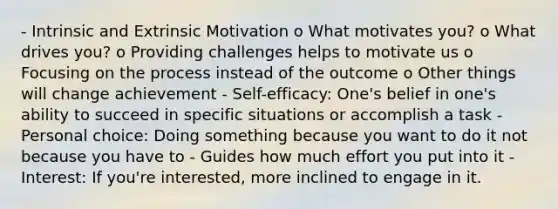 - Intrinsic and Extrinsic Motivation o What motivates you? o What drives you? o Providing challenges helps to motivate us o Focusing on the process instead of the outcome o Other things will change achievement - Self-efficacy: One's belief in one's ability to succeed in specific situations or accomplish a task - Personal choice: Doing something because you want to do it not because you have to - Guides how much effort you put into it - Interest: If you're interested, more inclined to engage in it.