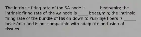 The intrinsic firing rate of the SA node is ______ beats/min; the intrinsic firing rate of the AV node is _____ beats/min; the intrinsic firing rate of the bundle of His on down to Purkinje fibers is ______ beats/min and is not compatible with adequate perfusion of tissues.