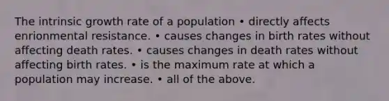 The intrinsic growth rate of a population • directly affects enrionmental resistance. • causes changes in birth rates without affecting death rates. • causes changes in death rates without affecting birth rates. • is the maximum rate at which a population may increase. • all of the above.