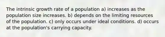 The intrinsic growth rate of a population a) increases as the population size increases. b) depends on the limiting resources of the population. c) only occurs under ideal conditions. d) occurs at the population's carrying capacity.