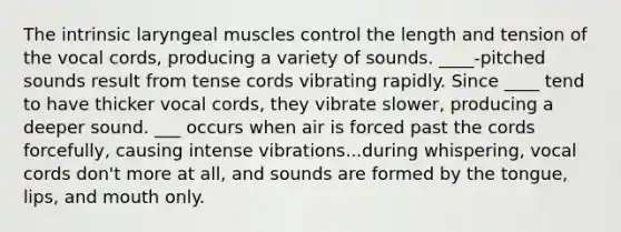 The intrinsic laryngeal muscles control the length and tension of the vocal cords, producing a variety of sounds. ____-pitched sounds result from tense cords vibrating rapidly. Since ____ tend to have thicker vocal cords, they vibrate slower, producing a deeper sound. ___ occurs when air is forced past the cords forcefully, causing intense vibrations...during whispering, vocal cords don't more at all, and sounds are formed by the tongue, lips, and mouth only.