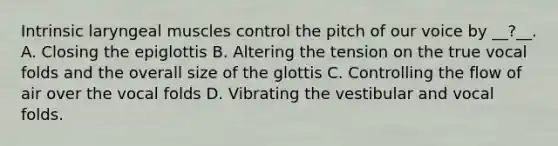 Intrinsic laryngeal muscles control the pitch of our voice by __?__. A. Closing the epiglottis B. Altering the tension on the true vocal folds and the overall size of the glottis C. Controlling the flow of air over the vocal folds D. Vibrating the vestibular and vocal folds.