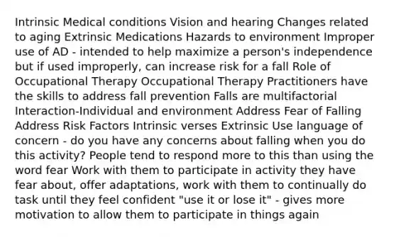 Intrinsic Medical conditions Vision and hearing Changes related to aging Extrinsic Medications Hazards to environment Improper use of AD - intended to help maximize a person's independence but if used improperly, can increase risk for a fall Role of Occupational Therapy Occupational Therapy Practitioners have the skills to address fall prevention Falls are multifactorial Interaction-Individual and environment Address Fear of Falling Address Risk Factors Intrinsic verses Extrinsic Use language of concern - do you have any concerns about falling when you do this activity? People tend to respond more to this than using the word fear Work with them to participate in activity they have fear about, offer adaptations, work with them to continually do task until they feel confident "use it or lose it" - gives more motivation to allow them to participate in things again