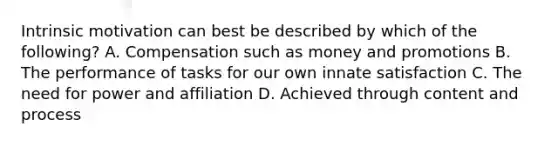 Intrinsic motivation can best be described by which of the following? A. Compensation such as money and promotions B. The performance of tasks for our own innate satisfaction C. The need for power and affiliation D. Achieved through content and process