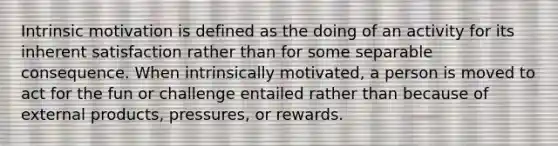 Intrinsic motivation is defined as the doing of an activity for its inherent satisfaction rather than for some separable consequence. When intrinsically motivated, a person is moved to act for the fun or challenge entailed rather than because of external products, pressures, or rewards.