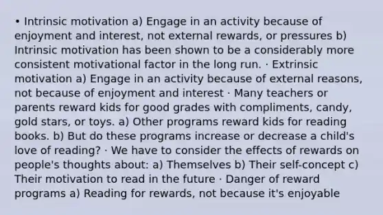 • Intrinsic motivation a) Engage in an activity because of enjoyment and interest, not external rewards, or pressures b) Intrinsic motivation has been shown to be a considerably more consistent motivational factor in the long run. · Extrinsic motivation a) Engage in an activity because of external reasons, not because of enjoyment and interest · Many teachers or parents reward kids for good grades with compliments, candy, gold stars, or toys. a) Other programs reward kids for reading books. b) But do these programs increase or decrease a child's love of reading? · We have to consider the effects of rewards on people's thoughts about: a) Themselves b) Their self-concept c) Their motivation to read in the future · Danger of reward programs a) Reading for rewards, not because it's enjoyable