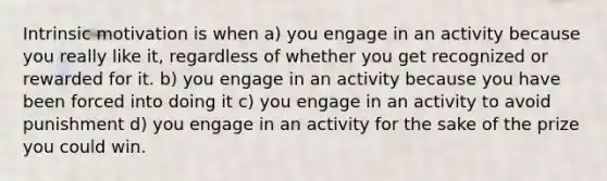 Intrinsic motivation is when a) you engage in an activity because you really like it, regardless of whether you get recognized or rewarded for it. b) you engage in an activity because you have been forced into doing it c) you engage in an activity to avoid punishment d) you engage in an activity for the sake of the prize you could win.