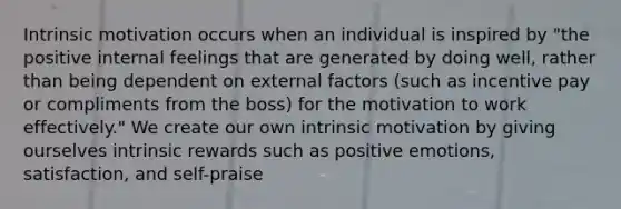 Intrinsic motivation occurs when an individual is inspired by "the positive internal feelings that are generated by doing well, rather than being dependent on external factors (such as incentive pay or compliments from the boss) for the motivation to work effectively." We create our own intrinsic motivation by giving ourselves intrinsic rewards such as positive emotions, satisfaction, and self-praise