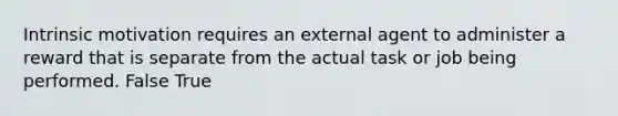 Intrinsic motivation requires an external agent to administer a reward that is separate from the actual task or job being performed. False True