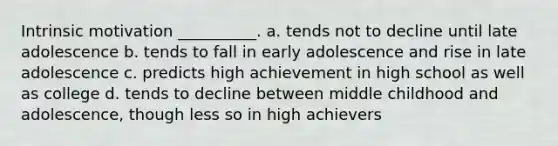 Intrinsic motivation __________. a. tends not to decline until late adolescence b. tends to fall in early adolescence and rise in late adolescence c. predicts high achievement in high school as well as college d. tends to decline between middle childhood and adolescence, though less so in high achievers