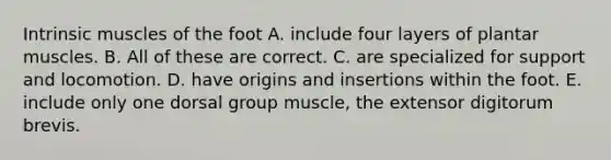 Intrinsic muscles of the foot A. include four layers of plantar muscles. B. All of these are correct. C. are specialized for support and locomotion. D. have origins and insertions within the foot. E. include only one dorsal group muscle, the extensor digitorum brevis.