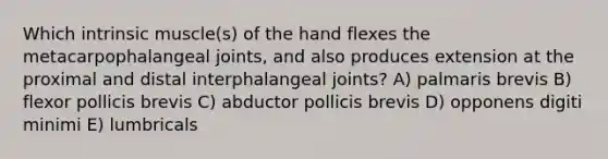 Which intrinsic muscle(s) of the hand flexes the metacarpophalangeal joints, and also produces extension at the proximal and distal interphalangeal joints? A) palmaris brevis B) flexor pollicis brevis C) abductor pollicis brevis D) opponens digiti minimi E) lumbricals