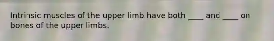 Intrinsic muscles of the upper limb have both ____ and ____ on bones of the upper limbs.