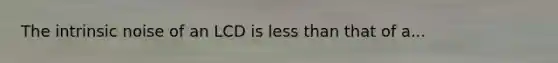 The intrinsic noise of an LCD is less than that of a...