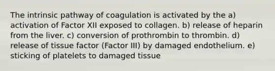 The intrinsic pathway of coagulation is activated by the a) activation of Factor XII exposed to collagen. b) release of heparin from the liver. c) conversion of prothrombin to thrombin. d) release of tissue factor (Factor III) by damaged endothelium. e) sticking of platelets to damaged tissue