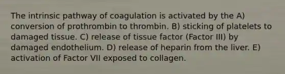 The intrinsic pathway of coagulation is activated by the A) conversion of prothrombin to thrombin. B) sticking of platelets to damaged tissue. C) release of tissue factor (Factor III) by damaged endothelium. D) release of heparin from the liver. E) activation of Factor VII exposed to collagen.