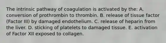 The intrinsic pathway of coagulation is activated by the: A. conversion of prothrombin to thrombin. B. release of tissue factor (Factor III) by damaged endothelium. C. release of heparin from the liver. D. sticking of platelets to damaged tissue. E. activation of Factor XII exposed to collagen.