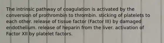 The intrinsic pathway of coagulation is activated by the conversion of prothrombin to thrombin. sticking of platelets to each other. release of tissue factor (Factor III) by damaged endothelium. release of heparin from the liver. activation of Factor XII by platelet factors.