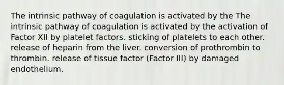 The intrinsic pathway of coagulation is activated by the The intrinsic pathway of coagulation is activated by the activation of Factor XII by platelet factors. sticking of platelets to each other. release of heparin from the liver. conversion of prothrombin to thrombin. release of tissue factor (Factor III) by damaged endothelium.