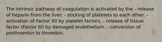 The intrinsic pathway of coagulation is activated by the - release of heparin from the liver. - sticking of platelets to each other. - activation of Factor XII by platelet factors. - release of tissue factor (Factor III) by damaged endothelium. - conversion of prothrombin to thrombin.