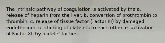 The intrinsic pathway of coagulation is activated by the a. release of heparin from the liver. b. conversion of prothrombin to thrombin. c. release of tissue factor (Factor III) by damaged endothelium. d. sticking of platelets to each other. e. activation of Factor XII by platelet factors.