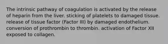 The intrinsic pathway of coagulation is activated by the release of heparin from the liver. sticking of platelets to damaged tissue. release of tissue factor (Factor III) by damaged endothelium. conversion of prothrombin to thrombin. activation of Factor XII exposed to collagen.